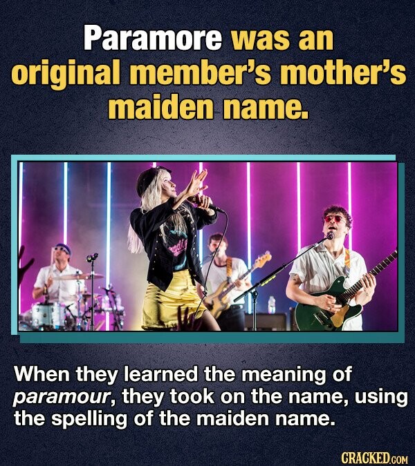Paramore was an original member's mother's maiden name. When they learned the meaning of paramour, they took on the name, using the spelling of the maiden name. CRACKED.COM