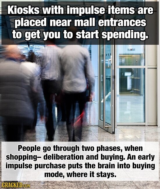 Kiosks with impulse items are placed near mall entrances to get you to start spending. People go through two phases, when shopping- deliberation and buying. An early impulse purchase puts the brain into buying mode, where it stays. CRACKED COM
