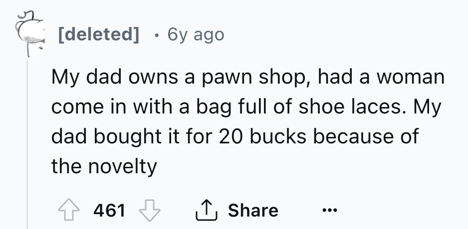 [deleted] 0 6y ago My dad owns a pawn shop, had a woman come in with a bag full of shoe laces. My dad bought it for 20 bucks because of the novelty 461 Share ... 
