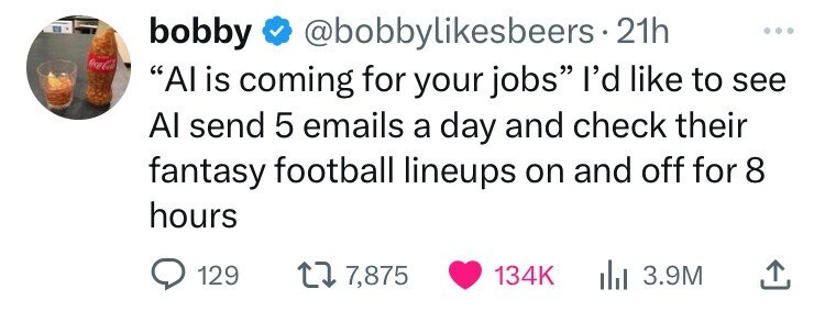 bobby @bobbylikesbeers.2 21h ... Coca-Cola Al is coming for your jobs I'd like to see Al send 5 emails a day and check their fantasy football lineups on and off for 8 hours 129 7,875 134K 3.9M