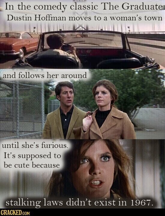 In the comedy classic The Graduate Dustin Hoffman moves to a woman's town and follows her around until she's furious. It's supposed to be cute because stalking laws didn't exist in 1967. CRACKED.COM