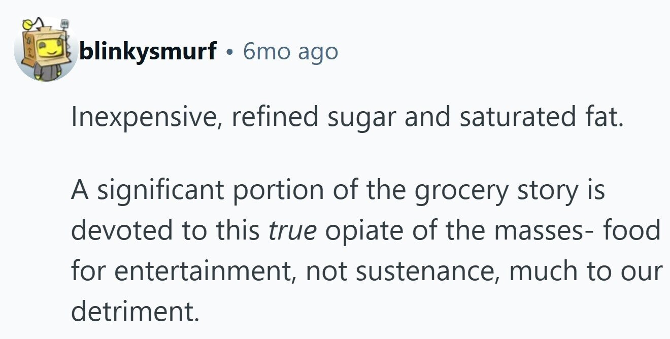 blinkysmurf . 6mo ago Inexpensive, refined sugar and saturated fat. A significant portion of the grocery story is devoted to this true opiate of the masses- food for entertainment, not sustenance, much to our detriment.