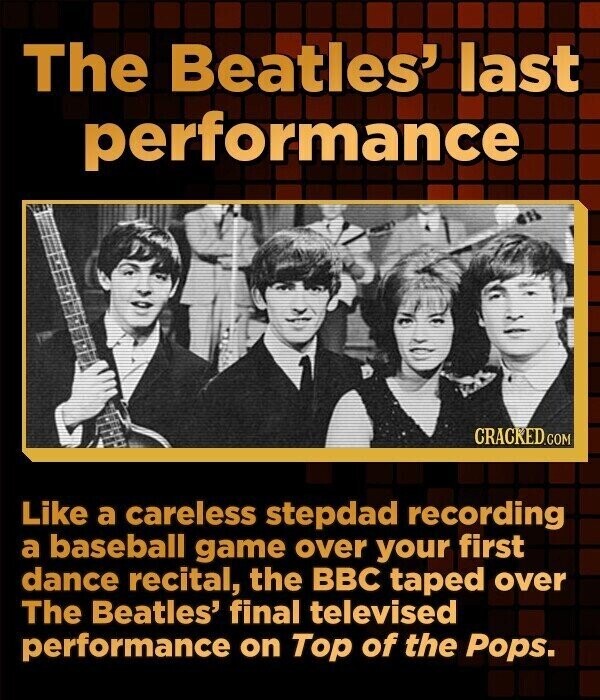 The Beatles' last performance CRACKED.COM Like a careless stepdad recording a baseball game over your first dance recital, the BBC taped over The Beatles' final televised performance on Top of the Pops.