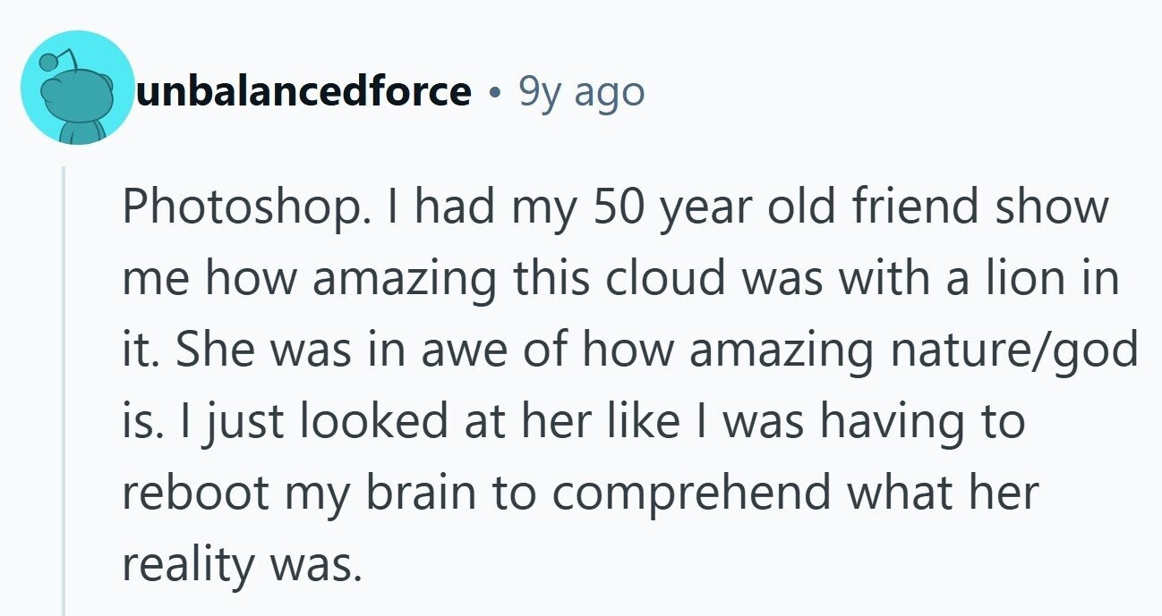 unbalancedforce . 9y ago Photoshop. | had my 50 year old friend show me how amazing this cloud was with a lion in it. She was in awe of how amazing nature/god is. I just looked at her like I was having to reboot my brain to comprehend what her reality was.