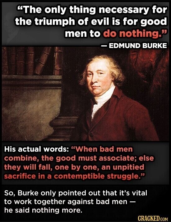 The only thing necessary for the triumph of evil is for good men to do nothing. - EDMUND BURKE His actual words: When bad men combine, the good must associate; else they will fall, one by one, an unpitied sacrifice in a contemptible struggle. So, Burke only pointed out that it's vital to work together against bad men- he said nothing more. CRACKED.COM