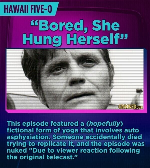 HAWAII FIVE-0 Bored, She Hung Herself CRACKED.COM This episode featured a (hopefully) fictional form of yoga that involves auto asphyxiation. Someone accidentally died trying to replicate it, and the episode was nuked Due to viewer reaction following the original telecast.