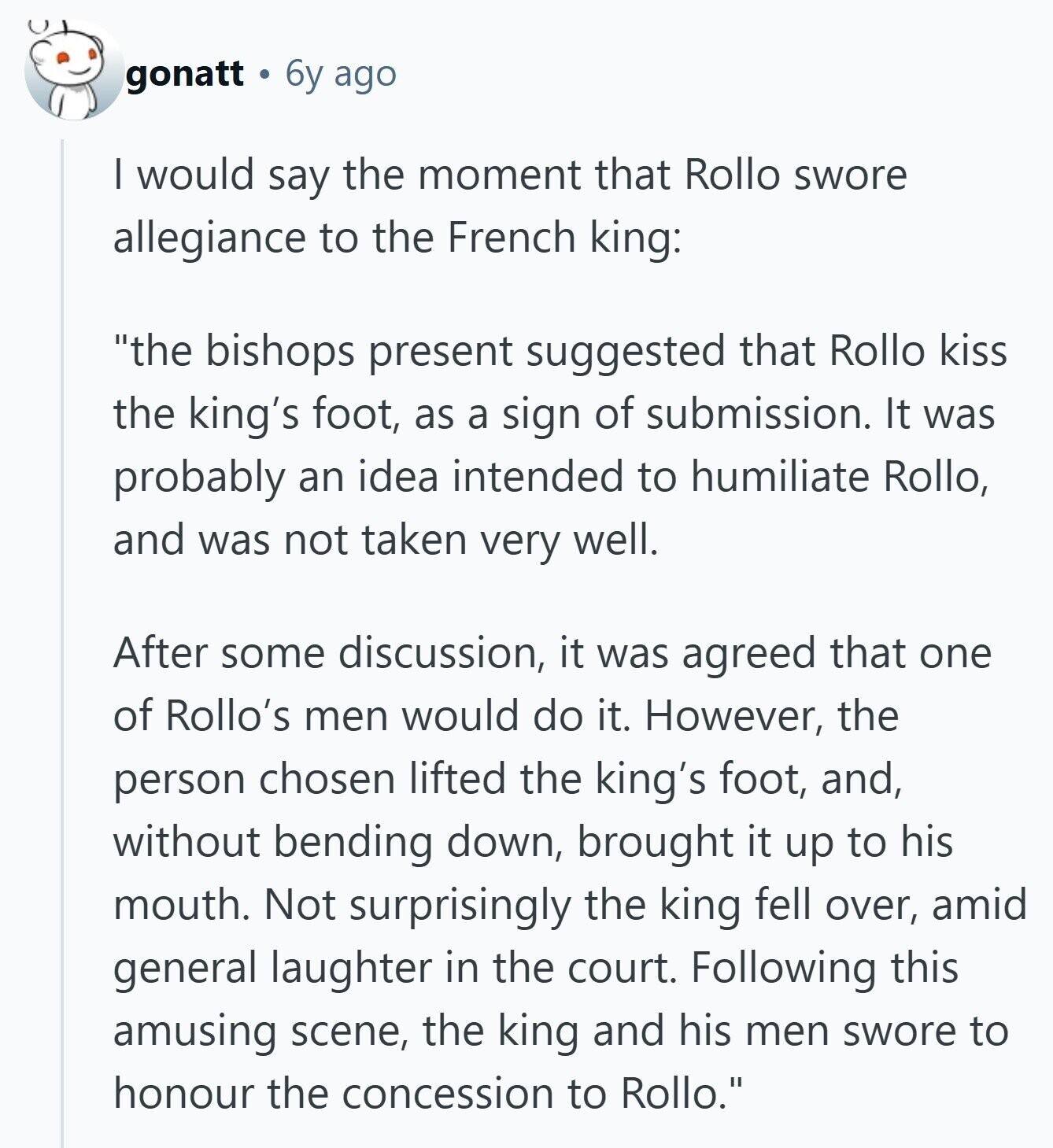 gonatt 6y ago I would say the moment that Rollo swore allegiance to the French king: the bishops present suggested that Rollo kiss the king's foot, as a sign of submission. It was probably an idea intended to humiliate Rollo, and was not taken very well. After some discussion, it was agreed that one of Rollo's men would do it. However, the person chosen lifted the king's foot, and, without bending down, brought it up to his mouth. Not surprisingly the king fell over, amid general laughter in the court. Following this amusing scene, the king and his men swore 