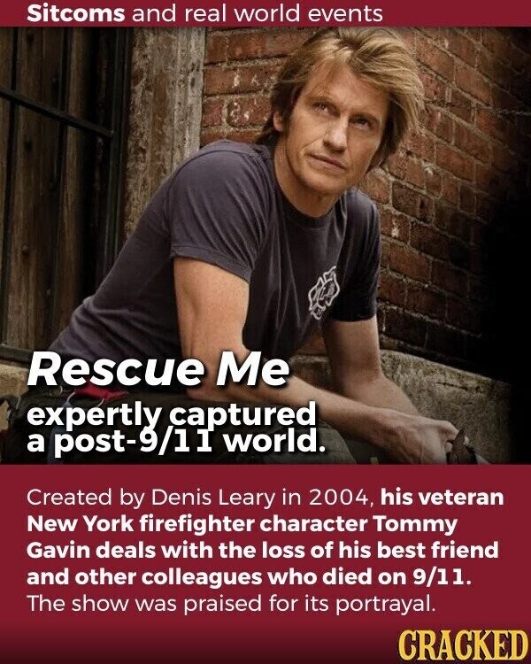 Sitcoms and real world events Rescue Me expertly captured a post-9/11 world. Created by Denis Leary in 2004, his veteran New York firefighter character Tommy Gavin deals with the loss of his best friend and other colleagues who died on 9/11. The show was praised for its portrayal. CRACKED