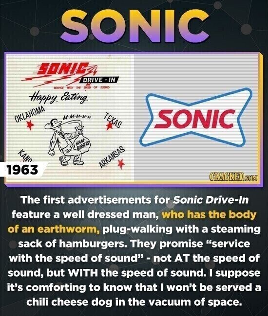 SONIC SONIC DRIVE -IN SERVICE WITH IHE SPEED OF SOUND Happy Eating TEXAS M-M-M-M-M OKLAHOMA SONIC HAM- BURGERS KANS ARKANSAS 1963 GRAGKED.COM The first advertisements for Sonic Drive-In feature a well dressed man, who has the body of an earthworm, plug-walking with a steaming sack of hamburgers. They promise service with the speed of sound - not AT the speed of sound, but WITH the speed of sound. I suppose it's comforting to know that I won't be served a chili cheese dog in the vacuum of space.