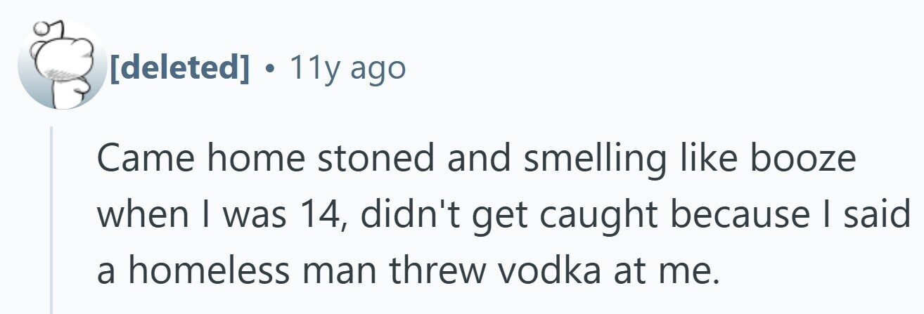  . 11y ago Came home stoned and smelling like booze when I was 14, didn't get caught because I said a homeless man threw vodka at me. 