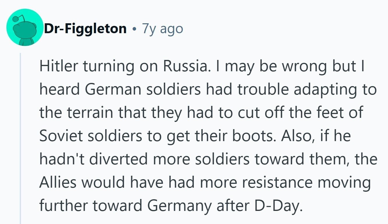 Dr-Figgleton 7y ago Hitler turning on Russia. | may be wrong but I heard German soldiers had trouble adapting to the terrain that they had to cut off the feet of Soviet soldiers to get their boots. Also, if he hadn't diverted more soldiers toward them, the Allies would have had more resistance moving further toward Germany after D-Day. 