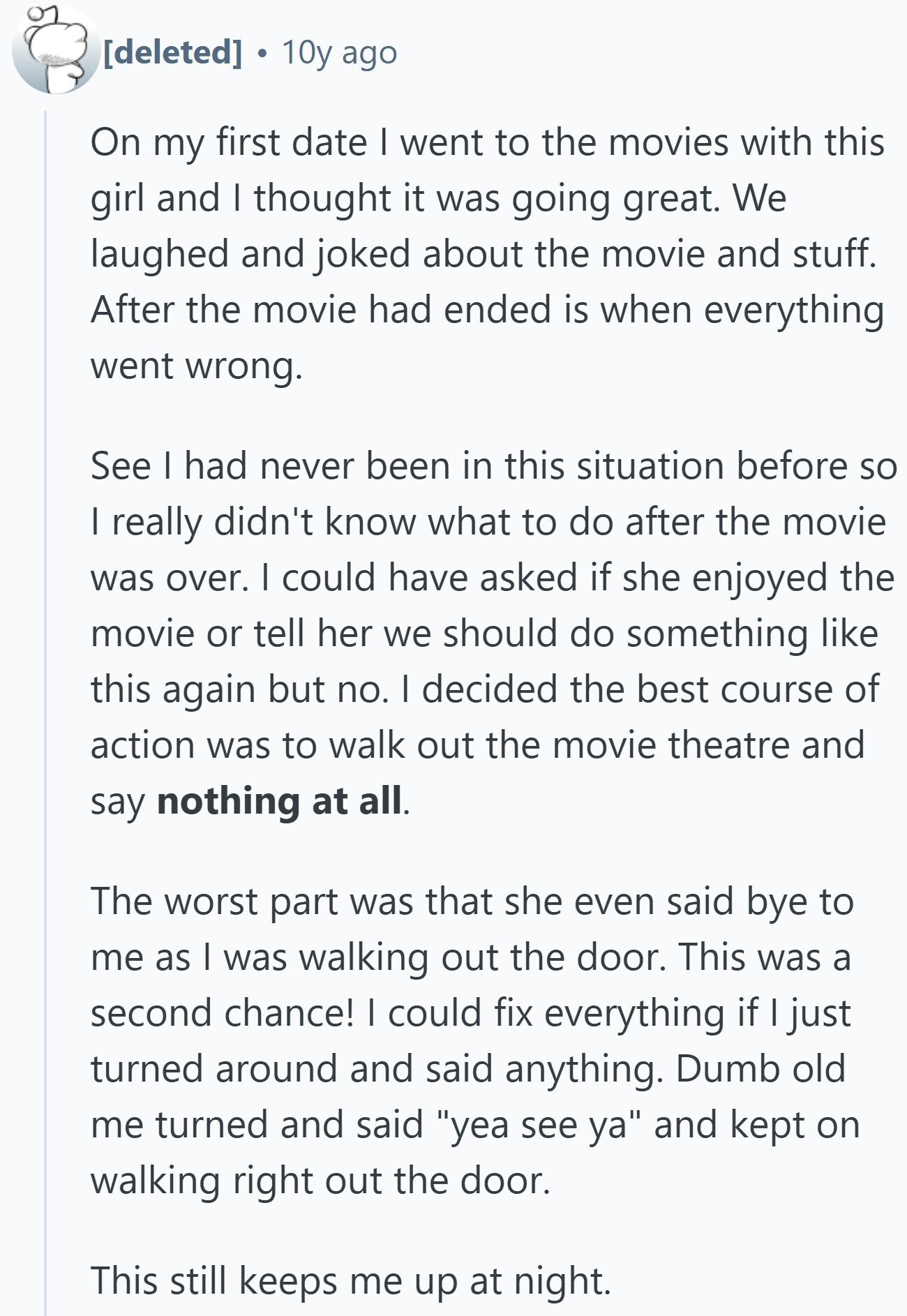  10y ago On my first date I went to the movies with this girl and I thought it was going great. We laughed and joked about the movie and stuff. After the movie had ended is when everything went wrong. See I had never been in this situation before so I really didn't know what to do after the movie was over. | could have asked if she enjoyed the movie or tell her we should do something like this again but no. I decided the best course of action was to walk out the movie theatre and say 
