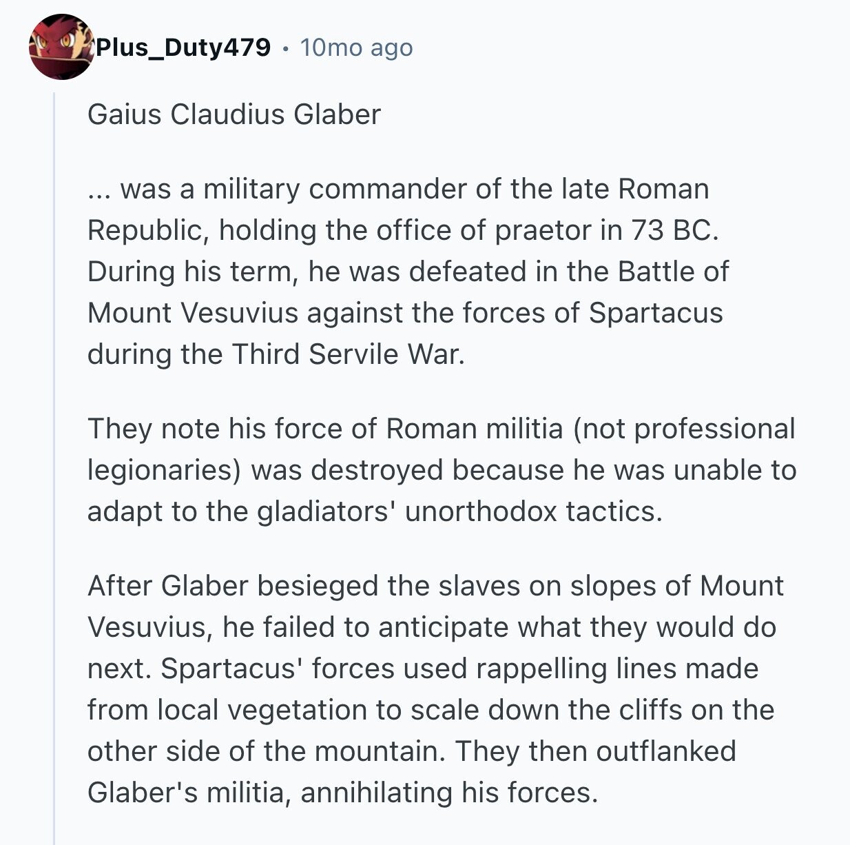 Plus_Duty479 10mo ago Gaius Claudius Glaber ... was a military commander of the late Roman Republic, holding the office of praetor in 73 ВС. During his term, he was defeated in the Battle of Mount Vesuvius against the forces of Spartacus during the Third Servile War. They note his force of Roman militia (not professional legionaries) was destroyed because he was unable to adapt to the gladiators' unorthodox tactics. After Glaber besieged the slaves on slopes of Mount Vesuvius, he failed to anticipate what they would do next. Spartacus' forces used rappelling lines made from local vegetation to scale down