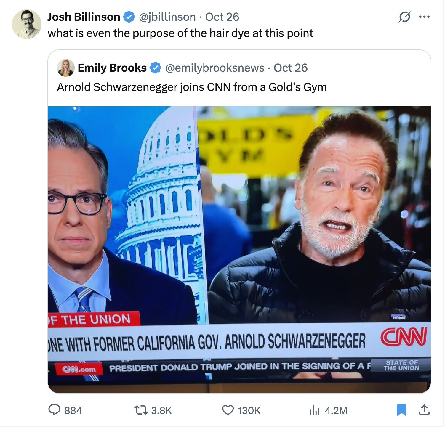 Josh Billinson S ... @jbillinson Oct 26 what is even the purpose of the hair dye at this point Emily Brooks @emilybrooksnews Oct 26 Arnold Schwarzenegger joins CNN from a Gold's Gym LDS VM F THE UNION Datagonia CNN ONE WITH FORMER CALIFORNIA GOV. ARNOLD SCHWARZENEGGER STATE OF PRESIDENT DONALD TRUMP JOINED IN THE SIGNING OF A F CNN.com THE UNION 884 3.8K 130K 4.2M