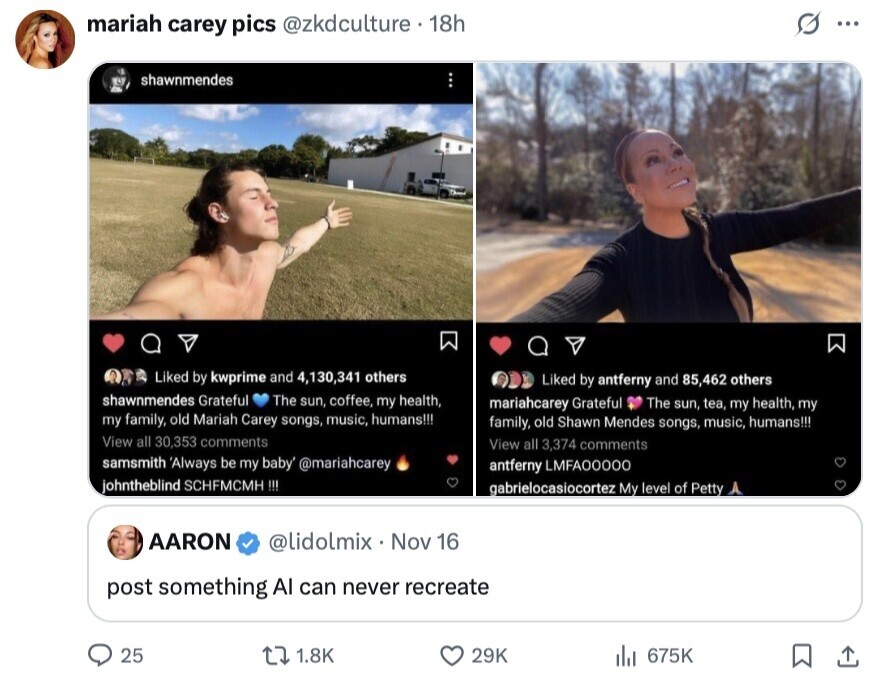 s ... mariah carey pics @zkdculture 18h shawnmendes Liked by kwprime and 4,130,341 others Liked by antferny and 85,462 others shawnmendes Grateful The sun, coffee, my health, mariahcarey Grateful The sun, tea, my health, my my family, old Mariah Carey songs, music, humans!!! family, old Shawn Mendes songs, music, humans!!! View all 30,353 comments View all 3,374 comments samsmith 'Always be my baby' @mariahcarey antferny LMFA00000 johntheblind SCHFMCMH !!! gabrielocasiocortez My level of Petty AARON @lidolmix Nov 16 post something AI can never recreate 25 1.8K 29K 675K 