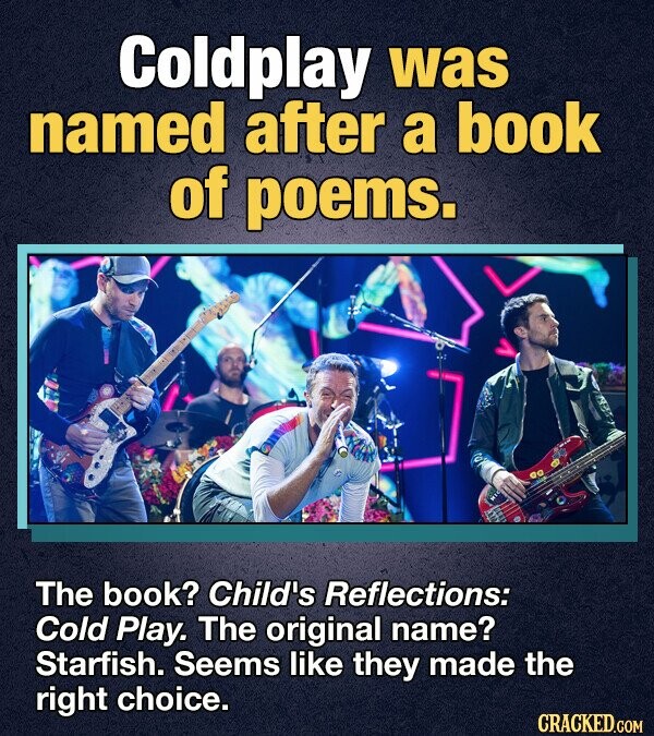 Coldplay was named after a book of poems. The book? Child's Reflections: Cold Play. The original name? Starfish. Seems like they made the right choice. CRACKED.COM