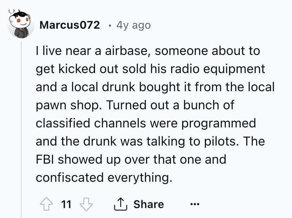 Marcus072 4y ago I live near a airbase, someone about to get kicked out sold his radio equipment and a local drunk bought it from the local pawn shop. Turned out a bunch of classified channels were programmed and the drunk was talking to pilots. The FBI showed up over that one and confiscated everything. 11 Share ... 