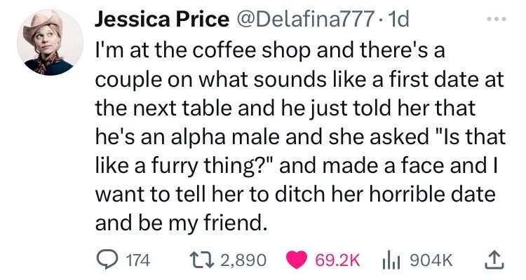 Jessica Price @Delafina777.1d I'm at the coffee shop and there's a couple on what sounds like a first date at the next table and he just told her that he's an alpha male and she asked Is that like a furry thing? and made a face and I want to tell her to ditch her horrible date and be my friend. 174 2,890 69.2K 904K