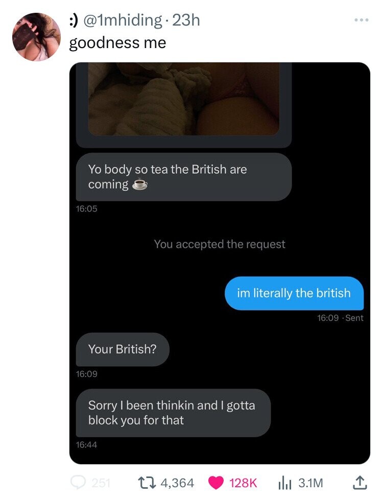 :) @1mhiding 23h ... goodness me Yo body so tea the British are coming 16:05 You accepted the request im literally the british 16:09 9.Sent Your British? 16:09 Sorry I been thinkin and I gotta block you for that 16:44 251 4,364 128K 3.1M