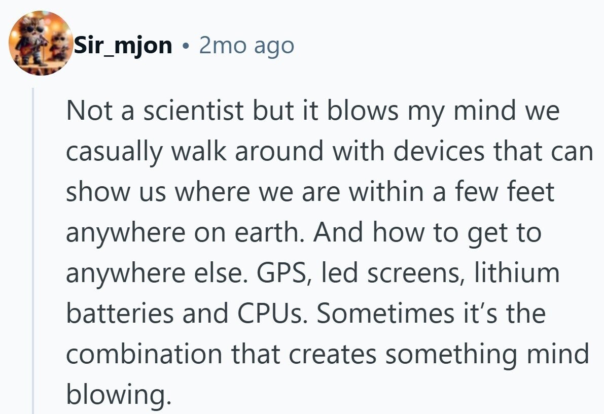 Sir_mjon a 2mo ago Not a scientist but it blows my mind we casually walk around with devices that can show us where we are within a few feet anywhere on earth. And how to get to anywhere else. GPS, led screens, lithium batteries and CPUs. Sometimes it's the combination that creates something mind blowing.