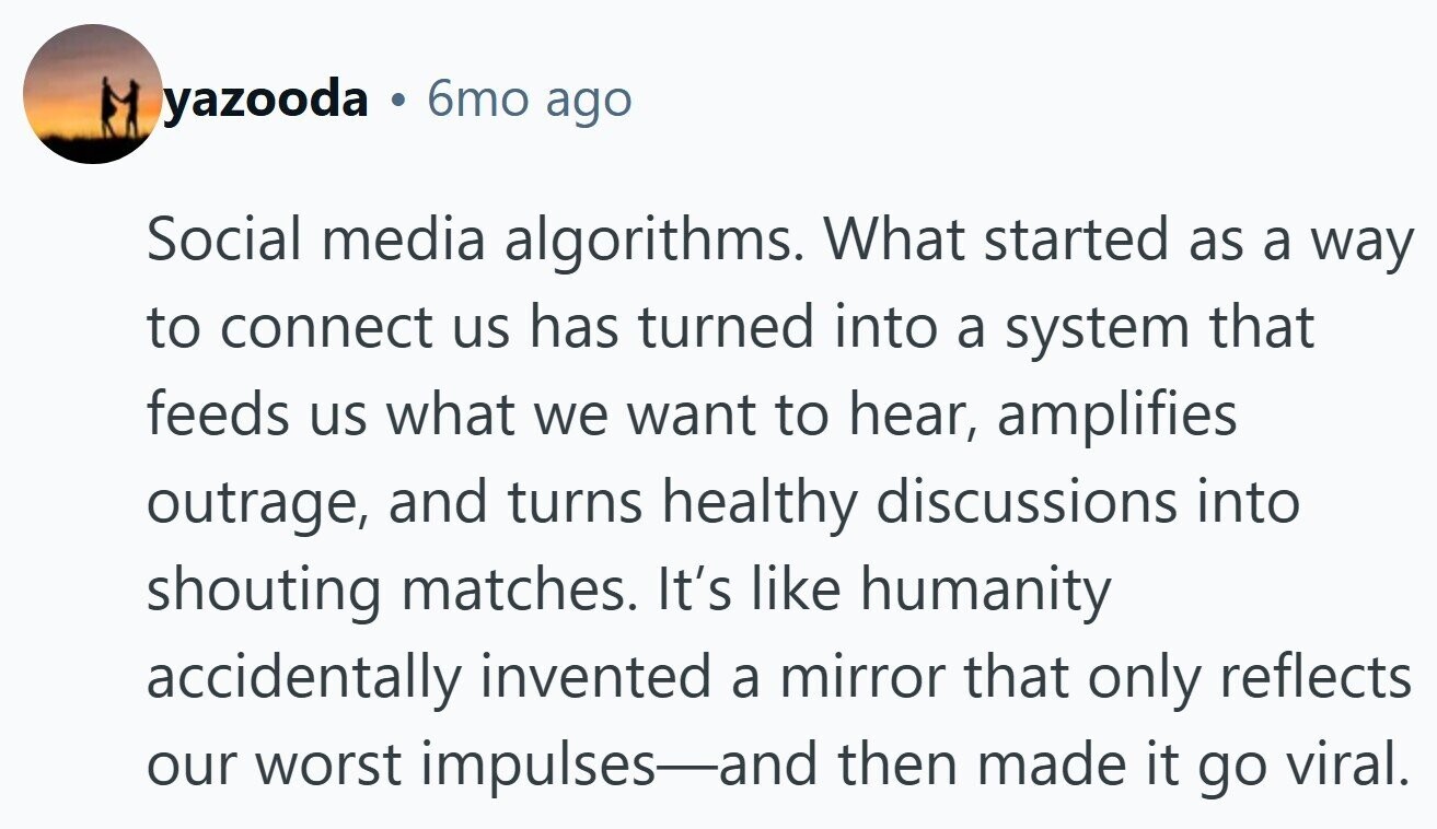 yazooda . 6mo ago Social media algorithms. What started as a way to connect us has turned into a system that feeds us what we want to hear, amplifies outrage, and turns healthy discussions into shouting matches. It's like humanity accidentally invented a mirror that only reflects our worst impulses-and then made it go viral.