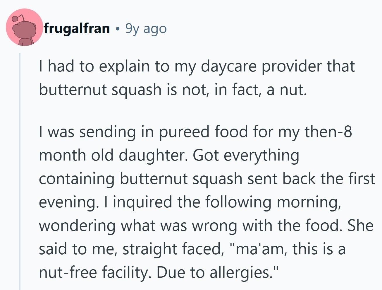 frugalfran 9y ago | had to explain to my daycare provider that butternut squash is not, in fact, a nut. | was sending in pureed food for my then-8 month old daughter. Got everything containing butternut squash sent back the first evening. I inquired the following morning, wondering what was wrong with the food. She said to me, straight faced, ma'am, this is a nut-free facility. Due to allergies.