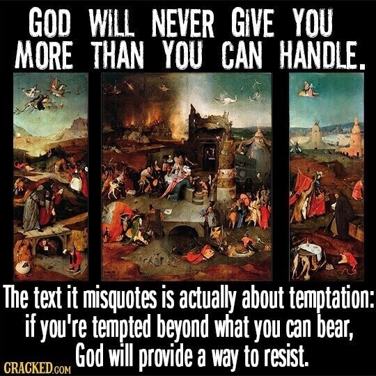 GOD WILL NEVER GiVE YOU MORE THAN YOU CAN HANDLE. The text it misquotes is actually about temptation: if you're tempted beyond what you can bear, God will provide a way to resist. CRACKED.COM