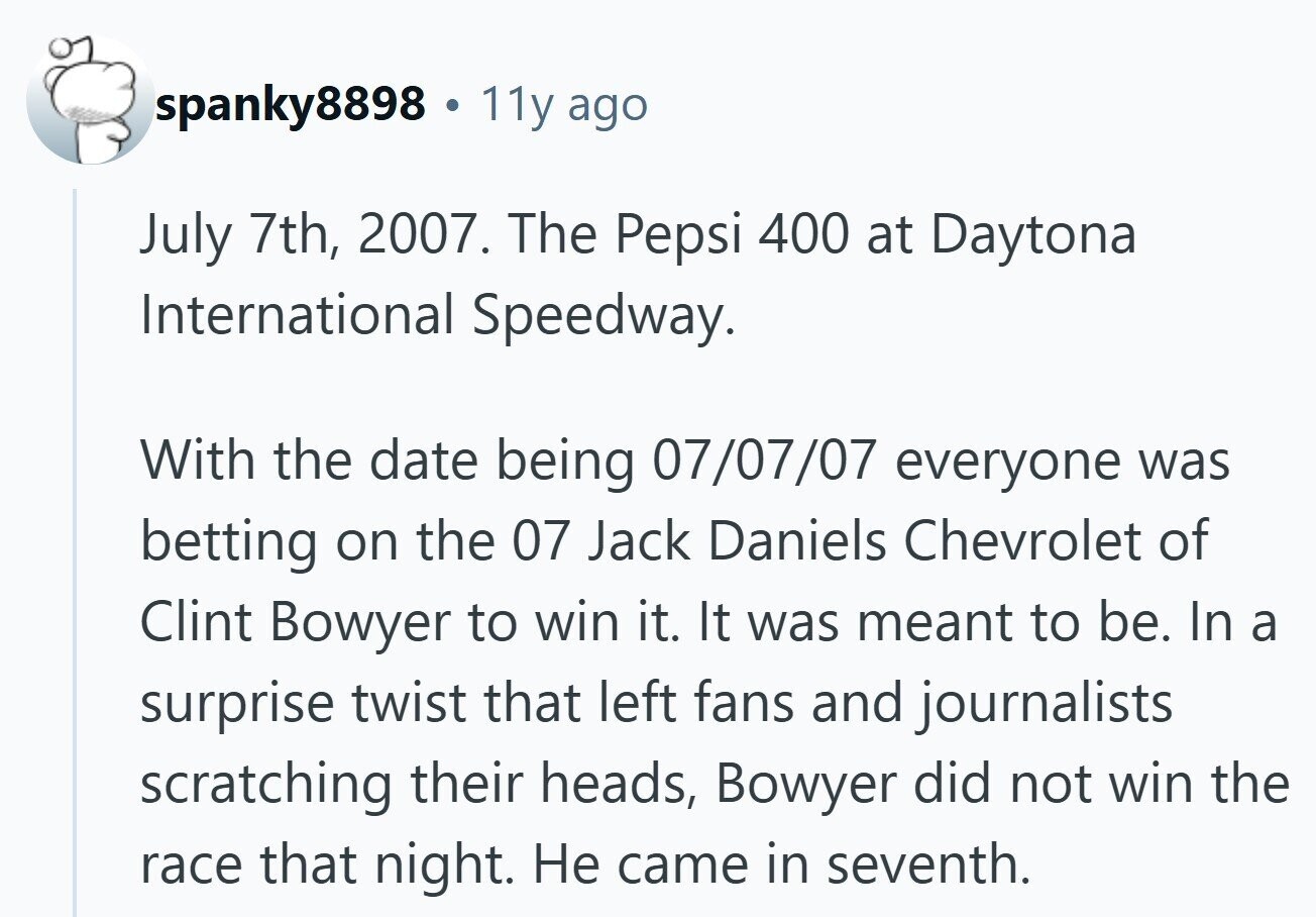 spanky8898 11y ago July 7th, 2007. The Pepsi 400 at Daytona International Speedway. With the date being 07/07/07 everyone was betting on the 07 Jack Daniels Chevrolet of Clint Bowyer to win it. It was meant to be. In a surprise twist that left fans and journalists scratching their heads, Bowyer did not win the race that night. Не came in seventh.
