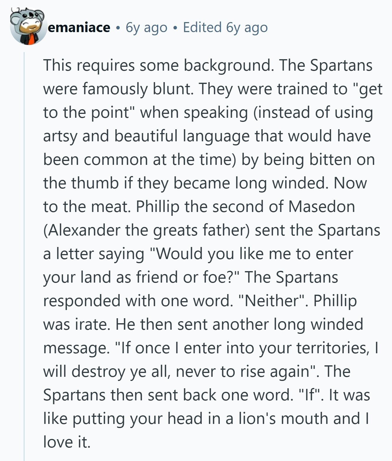 emaniace 6y ago Edited 6y ago This requires some background. The Spartans were famously blunt. They were trained to get to the point when speaking (instead of using artsy and beautiful language that would have been common at the time) by being bitten on the thumb if they became long winded. Now to the meat. Phillip the second of Masedon (Alexander the greats father) sent the Spartans a letter saying Would you like me to enter your land as friend or foe? The Spartans responded with one word. Neither. Phillip was irate. Не then sent another long winded message. If 