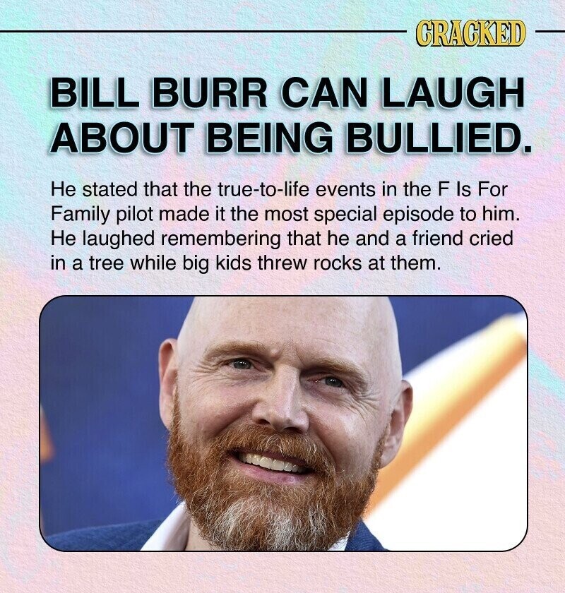 CRACKED BILL BURR CAN LAUGH ABOUT BEING BULLIED. Не stated that the true-to-life events in the F Is For Family pilot made it the most special episode to him. Не laughed remembering that he and a friend cried in a tree while big kids threw rocks at them.