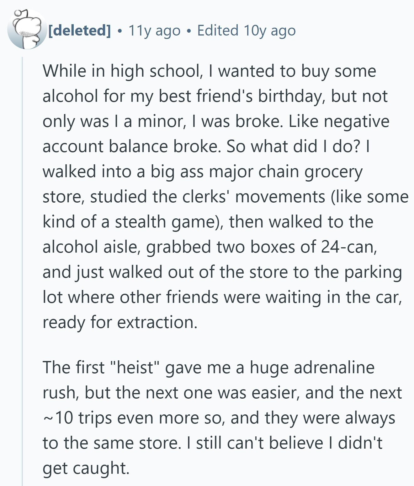  . 11y ago Edited 10y ago While in high school, I wanted to buy some alcohol for my best friend's birthday, but not only was I a minor, I was broke. Like negative account balance broke. So what did I do? I walked into a big ass major chain grocery store, studied the clerks' movements (like some kind of a stealth game), then walked to the alcohol aisle, grabbed two boxes of 24-can, and just walked out of the store to the parking lot where other friends were waiting in the car, ready for extraction. The first heist gave 