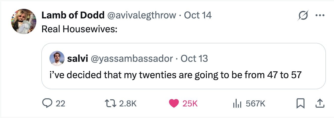 Lamb of Dodd @avivalegthrow Oct 14 ... Real Housewives: salvi @yassambassador Oct 13 i've decided that my twenties are going to be from 47 to 57 22 2.8K 25K 567K 