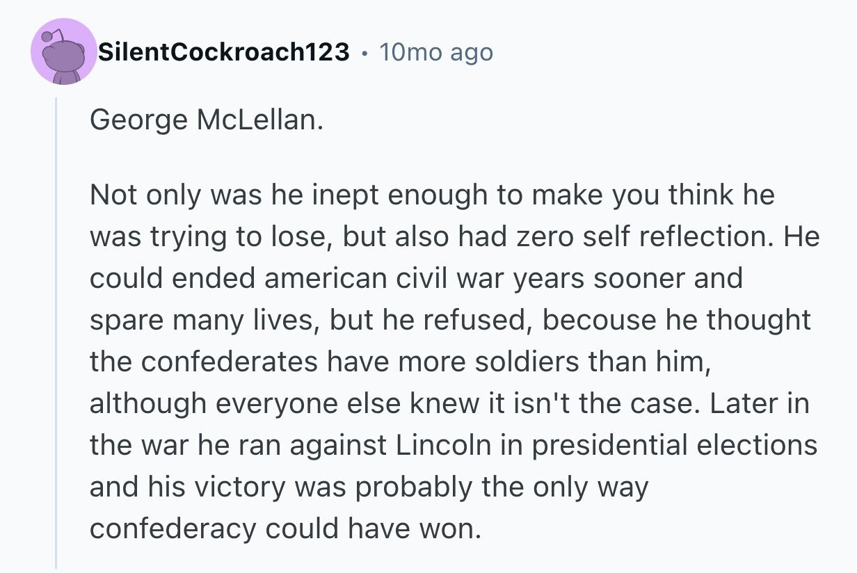 SilentCockroach123 10mo ago George McLellan. Not only was he inept enough to make you think he was trying to lose, but also had zero self reflection. Не could ended american civil war years sooner and spare many lives, but he refused, becouse he thought the confederates have more soldiers than him, although everyone else knew it isn't the case. Later in the war he ran against Lincoln in presidential elections and his victory was probably the only way confederacy could have won.
