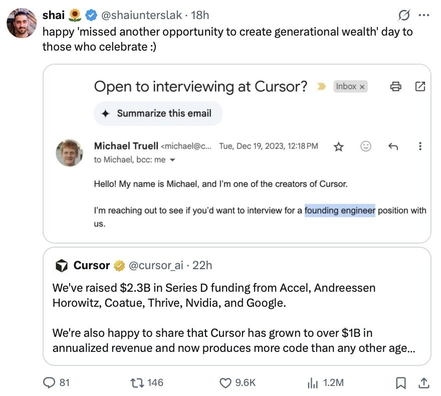 shai @shaiunterslak 18h G ... happy 'missed another opportunity to create generational wealth' day to those who celebrate:) Open to interviewing at Cursor? Inbox x Summarize this email Michael Truell <michael@c... Tue, Dec 19, 2023, 12:18PM to Michael, bcc: me Hello! My name is Michael, and I'm one of the creators of Cursor. I'm reaching out to see if you'd want to interview for a founding engineer position with us. Cursor @cursor_ai 22h We've raised $2.3B in Series D funding from Accel, Andreessen Horowitz, Coatue, Thrive, Nvidia, and Google. We're also happy to share that Cursor has grown to over 
