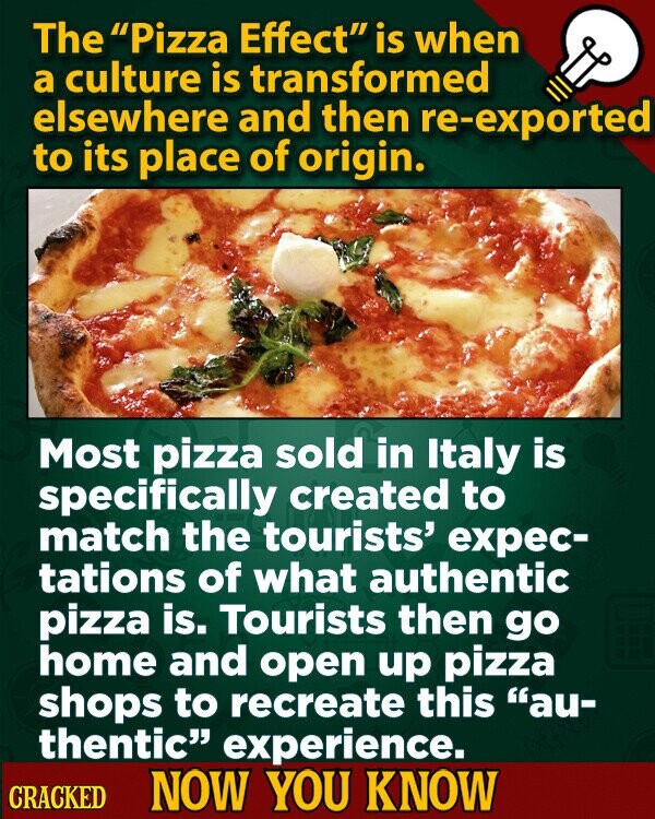 The Pizza Effect is when a culture is transformed elsewhere and then re-exported to its place of origin. Most pizza sold in Italy is specifically created to match the tourists' expec- tations of what authentic pizza is. Tourists then go home and open up pizza shops to recreate this au- thentic experience. CRACKED NOW YOU KNOW