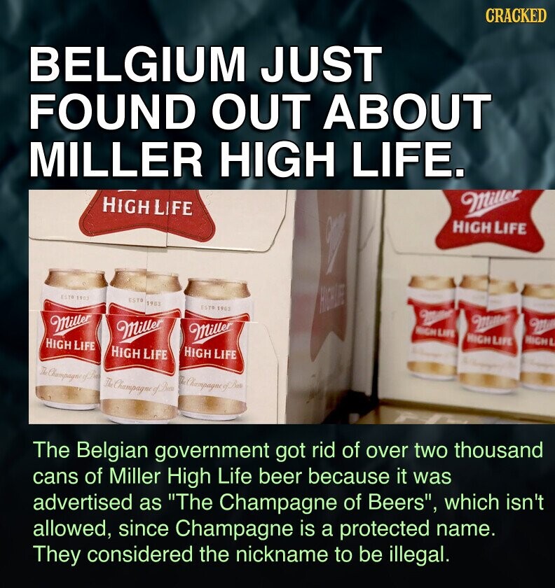 CRACKED BELGIUM JUST FOUND OUT ABOUT MILLER HIGH LIFE. HIGH LIFE Miller HIGH LIFE ESTD 1903 ESTO 1903 ESTO 1903 HIGHLFF - W Miller Miller Miller Milk Miller HIGH LIFE HIGH LIFE HIGH L HIGH LIFE HIGH LIFE HIGH LIFE The Champagne of Bees The Belgian government got rid of over two thousand cans of Miller High Life beer because it was advertised as The Champagne of Beers, which isn't allowed, since Champagne is a protected name. They considered the nickname to be illegal.