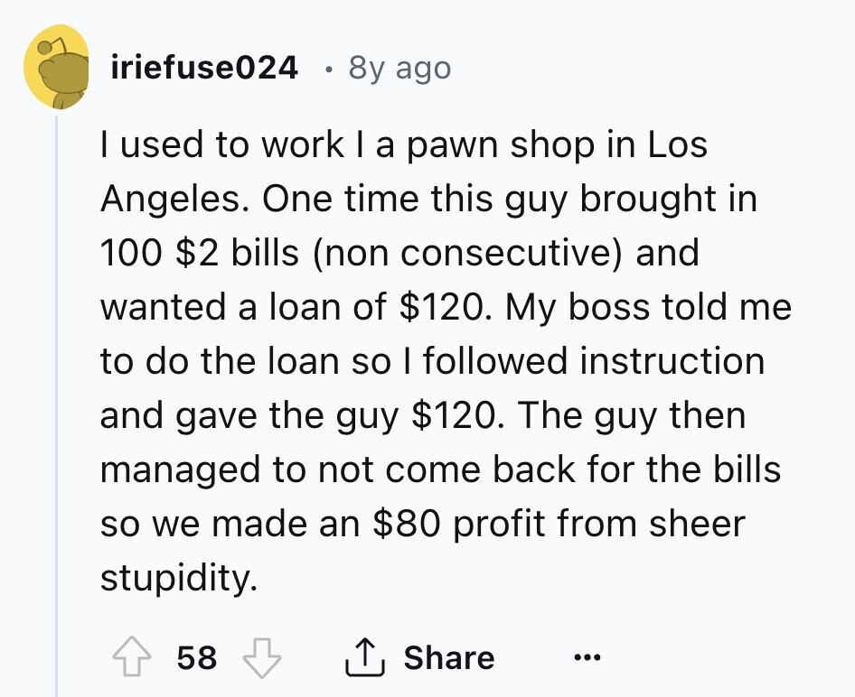 iriefuse024 8y ago I used to work I a pawn shop in Los Angeles. One time this guy brought in 100 $2 bills (non consecutive) and wanted a loan of $120. My boss told me to do the loan so I followed instruction and gave the guy $120. The guy then managed to not come back for the bills so we made an $80 profit from sheer stupidity. 58 Share ... 