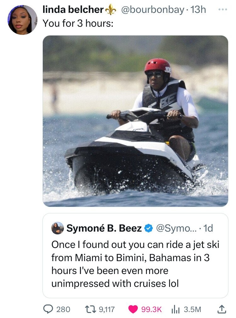 linda belcher @bourbonbay.1 13h ... You for 3 hours: 108 BE Symoné В. Beez @Symo... 1d Once I found out you can ride a jet ski from Miami to Bimini, Bahamas in 3 hours I've been even more unimpressed with cruises lol 280 9,117 99.3K 3.5M