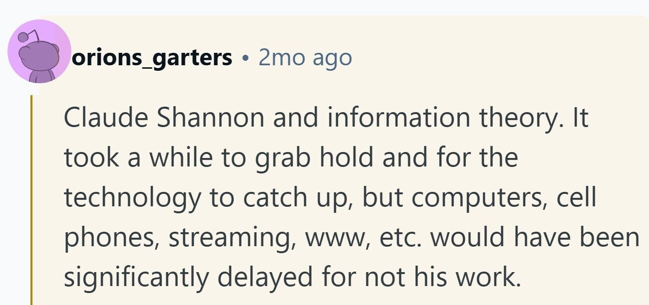 orions_garters 2mo ago Claude Shannon and information theory. It took a while to grab hold and for the technology to catch up, but computers, cell phones, streaming, www, etc. would have been significantly delayed for not his work.