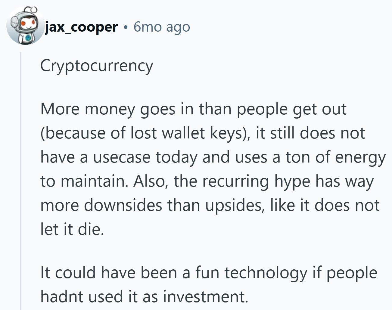 jax_cooper 6mo ago Cryptocurrency More money goes in than people get out (because of lost wallet keys), it still does not have a usecase today and uses a ton of energy to maintain. Also, the recurring hype has way more downsides than upsides, like it does not let it die. It could have been a fun technology if people hadnt used it as investment.
