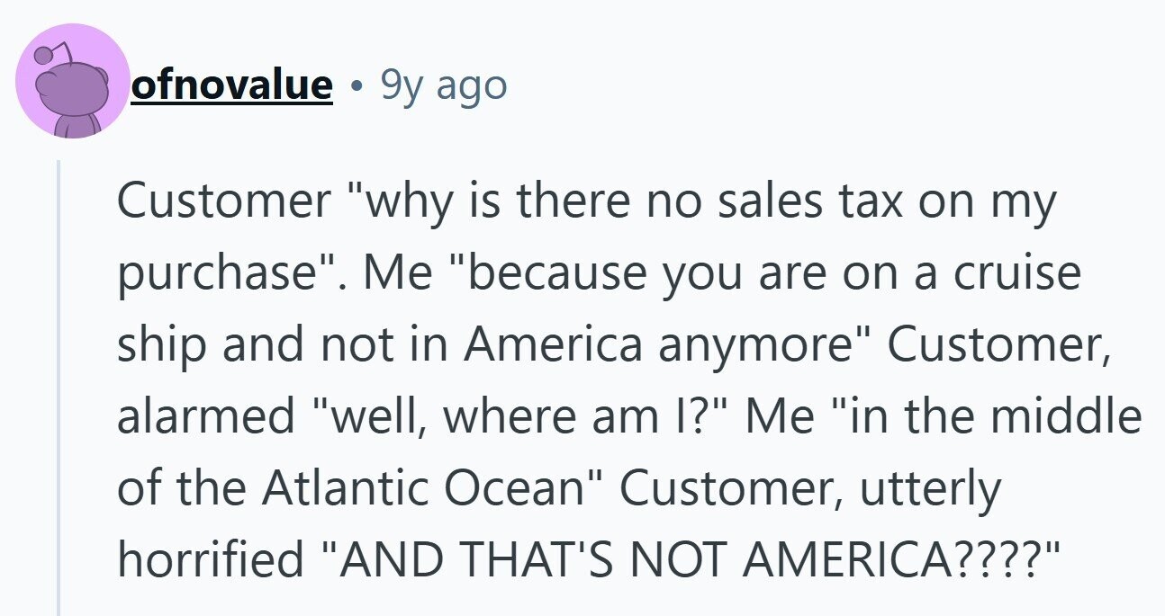 ofnovalue . 9y ago Customer why is there no sales tax on my purchase. Me because you are on a cruise ship and not in America anymore Customer, alarmed well, where am I? Me in the middle of the Atlantic Ocean Customer, utterly horrified AND THAT'S NOT AMERICA????