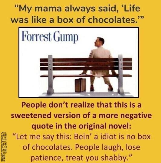 My mama always said, 'Life was like a box of chocolates. Forrest Gump People don't realize that this is a sweetened version of a more negative quote in the original novel: GRACKED.COM Let me say this: Bein' a idiot is no box of chocolates. People laugh, lose patience, treat you shabby.