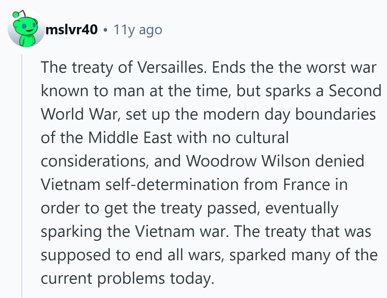 mslvr40 11y ago The treaty of Versailles. Ends the the worst war known to man at the time, but sparks a Second World War, set up the modern day boundaries of the Middle East with no cultural considerations, and Woodrow Wilson denied Vietnam self-determination from France in order to get the treaty passed, eventually sparking the Vietnam war. The treaty that was supposed to end all wars, sparked many of the current problems today.