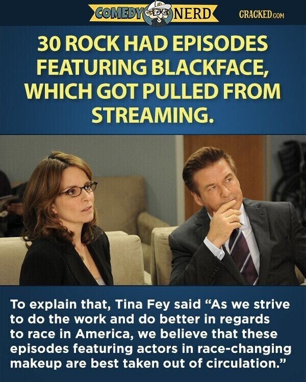 COMEDY NERD CRACKED.COM 30 ROCK HAD EPISODES FEATURING BLACKFACE, WHICH GOT PULLED FROM STREAMING. To explain that, Tina Fey said As we strive to do the work and do better in regards to race in America, we believe that these episodes featuring actors in race-changing makeup are best taken out of circulation.