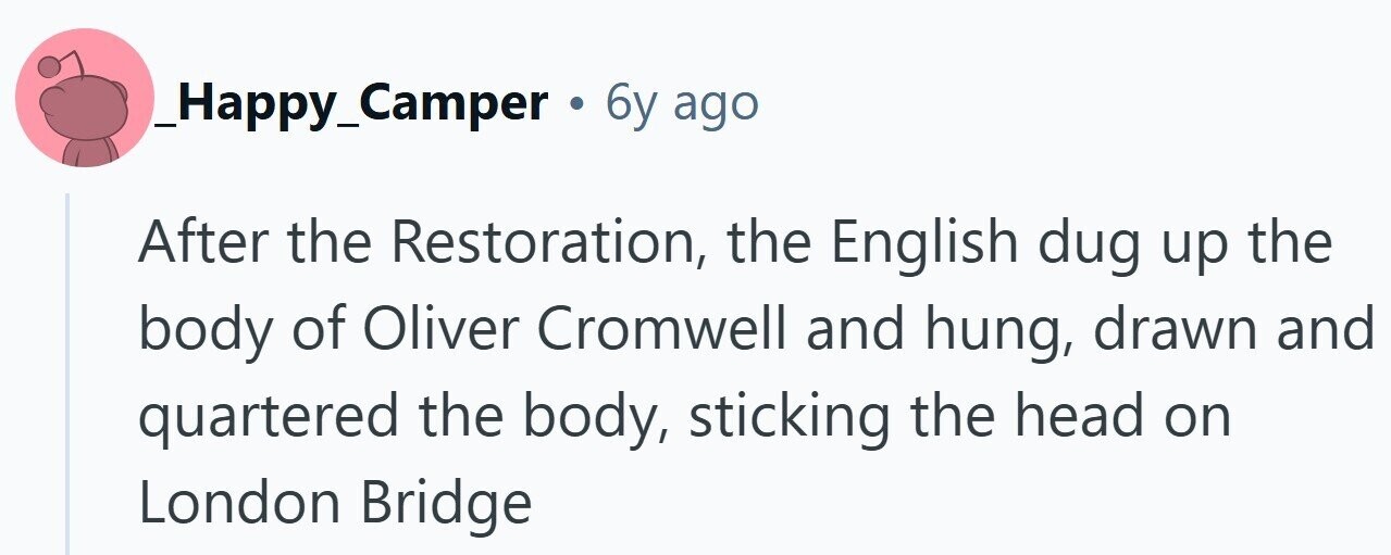 _Happy_Camper . 6y ago After the Restoration, the English dug up the body of Oliver Cromwell and hung, drawn and quartered the body, sticking the head on London Bridge 