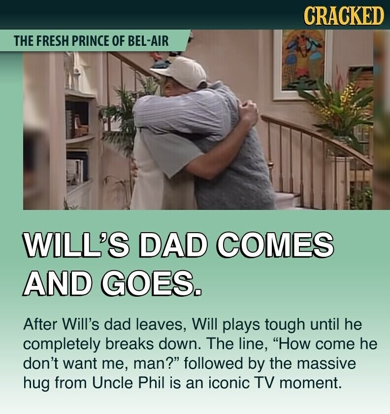 CRACKED THE FRESH PRINCE OF BEL-AIR WILL'S DAD COMES AND GOES. After Will's dad leaves, Will plays tough until he completely breaks down. The line, How come he don't want me, man? followed by the massive hug from Uncle Phil is an iconic TV moment.
