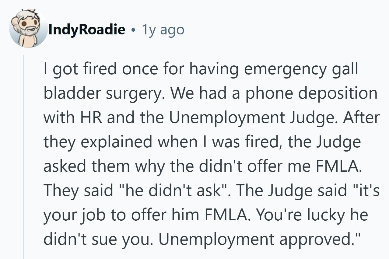 IndyRoadie 4 1y ago I got fired once for having emergency gall bladder surgery. We had a phone deposition with HR and the Unemployment Judge. After they explained when | was fired, the Judge asked them why the didn't offer me FMLA. They said he didn't ask. The Judge said it's your job to offer him FMLA. You're lucky he didn't sue you. Unemployment approved.