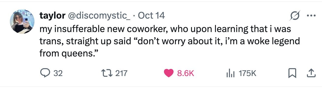 taylor @discomystic_. Oct 14 ... my insufferable new coworker, who upon learning that i was trans, straight up said don't worry about it, i'm a woke legend from queens. 32 217 8.6K 175K 