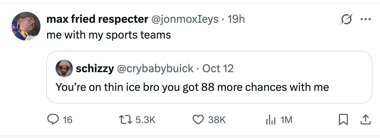 max fried respecter @jonmoxIeys 19h ... me with my sports teams schizzy @crybabybuick. Oct 12 You're on thin ice bro you got 88 more chances with me 16 5.3K 38K del 1M 