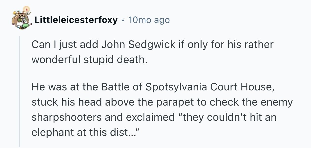 Littleleicesterfoxy 10mo ago Can I just add John Sedgwick if only for his rather wonderful stupid death. Не was at the Battle of Spotsylvania Court House, stuck his head above the parapet to check the enemy sharpshooters and exclaimed they couldn't hit an elephant at this dist...